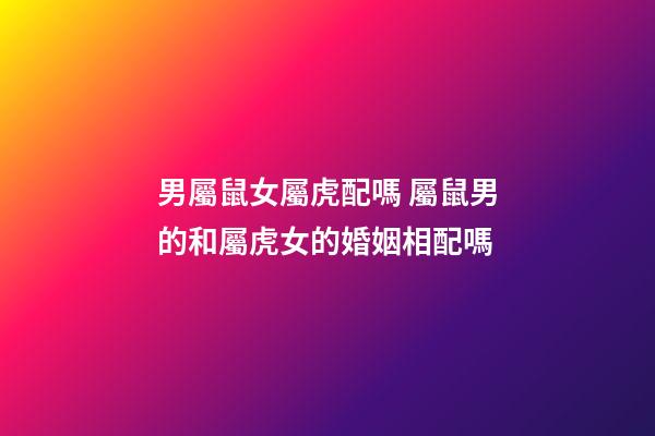 男屬鼠女屬虎配嗎 屬鼠男的和屬虎女的婚姻相配嗎